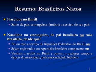 Resumo: Brasileiros Natos Nascidos no Brasil Salvo de pais estrangeiros (ambos) a serviço de seu país Nascidos no estrangeiro, de pai brasileiro  ou  mãe brasileira, desde que: Pai ou mãe a serviço da República Federativa do Brasil,  ou Sejam registrados em repartição brasileira competente,  ou Venham a residir no Brasil e optem, a qualquer tempo e depois da maioridade, pela nacionalidade brasileira 