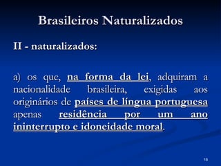 Brasileiros Naturalizados II - naturalizados: a) os que,  na forma da lei , adquiram a nacionalidade brasileira, exigidas aos originários de  países de língua portuguesa  apenas  residência por um ano ininterrupto e idoneidade moral . 