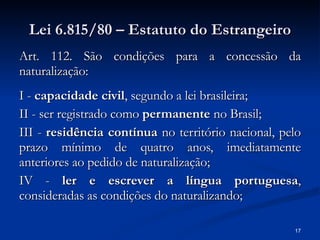 Lei 6.815/80 – Estatuto do Estrangeiro Art. 112. São condições para a concessão da naturalização:  I -  capacidade civil , segundo a lei brasileira; II - ser registrado como  permanente  no Brasil; III -  residência contínua  no território nacional, pelo prazo mínimo de quatro anos, imediatamente anteriores ao pedido de naturalização; IV -  ler e escrever a língua portuguesa , consideradas as condições do naturalizando; 
