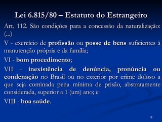 Lei 6.815/80 – Estatuto do Estrangeiro Art. 112. São condições para a concessão da naturalização: (...) V - exercício de  profissão  ou  posse de bens  suficientes à manutenção própria e da família; VI -  bom procedimento ; VII -  inexistência de denúncia, pronúncia ou condenação  no Brasil ou no exterior por crime doloso a que seja cominada pena mínima de prisão, abstratamente considerada, superior a 1 (um) ano; e VIII -  boa saúde . 