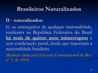 Brasileiros Naturalizados II - naturalizados: b) os estrangeiros de qualquer nacionalidade, residentes na República Federativa do Brasil  há mais de quinze anos ininterruptos  e sem condenação penal, desde que requeiram a nacionalidade brasileira . (Redação dada pela Emenda Constitucional de Revisão  nº  3, de 1994) 