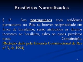 Brasileiros Naturalizados § 1º   Aos  portugueses  com residência permanente no País, se houver reciprocidade em favor de brasileiros, serão atribuídos os direitos inerentes ao brasileiro, salvo os casos previstos nesta Constituição. (Redação dada pela Emenda Constitucional de Revisão  nº  3, de 1994) 