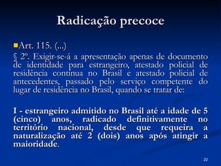 Radicação precoce Art. 115. (...) § 2º. Exigir-se-á a apresentação apenas de documento de identidade para estrangeiro, atestado policial de residência contínua no Brasil e atestado policial de antecedentes, passado pelo serviço competente do lugar de residência no Brasil, quando se tratar de:  I - estrangeiro admitido no Brasil até a idade de 5 (cinco) anos, radicado definitivamente no território nacional, desde que requeira a naturalização até 2 (dois) anos após atingir a maioridade . 