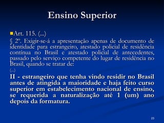 Ensino Superior Art. 115. (...) § 2º. Exigir-se-á a apresentação apenas de documento de identidade para estrangeiro, atestado policial de residência contínua no Brasil e atestado policial de antecedentes, passado pelo serviço competente do lugar de residência no Brasil, quando se tratar de:   (...) II - estrangeiro que tenha vindo residir no Brasil antes de atingida a maioridade e haja feito curso superior em estabelecimento nacional de ensino, se requerida a naturalização até 1 (um) ano depois da formatura.  