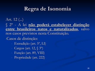 Regra de Isonomia Art. 12 (...) § 2º - A lei  não poderá estabelecer distinção entre brasileiros natos e naturalizados , salvo nos casos previstos nesta Constituição. Casos de distinção: Extradição (art. 5º, LI) Cargos (art. 12, § 3º) Função (art. 89, VIII) Propriedade (art. 222) 