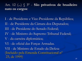 Art. 12 (...) § 3º -  São privativos de brasileiro nato os cargos : I - de Presidente e Vice-Presidente da República; II - de Presidente da Câmara dos Deputados; III - de Presidente do Senado Federal; IV - de Ministro do Supremo Tribunal Federal; V - da carreira diplomática; VI - de oficial das Forças Armadas. VII - de Ministro de Estado da Defesa (Incluído pela Emenda Constitucional  nº  23, de 1999) 