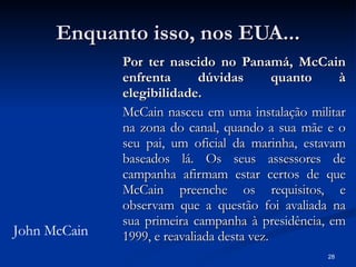 Enquanto isso, nos EUA... Por ter nascido no Panamá, McCain enfrenta dúvidas quanto à elegibilidade. McCain nasceu em uma instalação militar na zona do canal, quando a sua mãe e o seu pai, um oficial da marinha, estavam baseados lá. Os seus assessores de campanha afirmam estar certos de que McCain preenche os requisitos, e observam que a questão foi avaliada na sua primeira campanha à presidência, em 1999, e reavaliada desta vez.  John McCain 