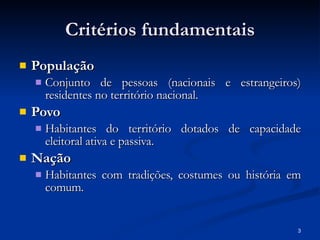 Critérios fundamentais População Conjunto de pessoas (nacionais e estrangeiros) residentes no território nacional. Povo  Habitantes do território dotados de capacidade eleitoral ativa e passiva. Nação Habitantes com tradições, costumes ou história em comum. 