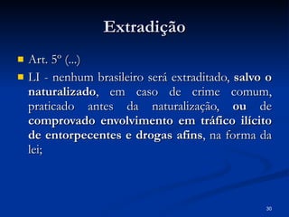 Extradição Art. 5º (...) LI - nenhum brasileiro será extraditado,  salvo o naturalizado , em caso de crime comum, praticado antes da naturalização,  ou  de  comprovado envolvimento em tráfico ilícito de entorpecentes e drogas afins , na forma da lei;  
