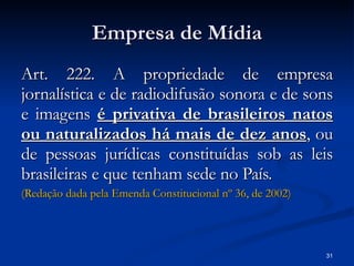 Empresa de Mídia Art. 222. A propriedade de empresa jornalística e de radiodifusão sonora e de sons e imagens  é privativa de brasileiros natos ou naturalizados há mais de dez anos , ou de pessoas jurídicas constituídas sob as leis brasileiras e que tenham sede no País.  (Redação dada pela Emenda Constitucional  nº  36, de 2002)   