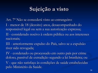 Sujeição a visto Art. 7º Não se concederá visto ao estrangeiro: I - menor de 18 (dezoito) anos, desacompanhado do responsável legal ou sem a sua autorização expressa; II - considerado nocivo à ordem pública ou aos interesses nacionais; III - anteriormente expulso do País, salvo se a expulsão tiver sido revogada; IV - condenado ou processado em outro país por crime doloso, passível de extradição segundo a lei brasileira; ou V - que não satisfaça às condições de saúde estabelecidas pelo Ministério da Saúde. 