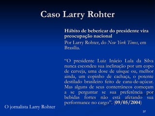 Caso Larry Rohter Hábito de bebericar do presidente vira preocupação nacional Por Larry Rohter, do  New York Times , em Brasília. “ O presidente Luiz Inácio Lula da Silva nunca escondeu sua inclinação por um copo de cerveja, uma dose de uísque ou, melhor ainda, um copinho de cachaça, o potente destilado brasileiro feito de cana-de-açúcar. Mas alguns de seus conterrâneos começam a se perguntar se sua preferência por bebidas fortes não está afetando sua performance no cargo”. ( 09/05/2004 ) O jornalista Larry Rohter 