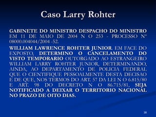 Caso Larry Rohter GABINETE DO MINISTRO DESPACHO DO MINISTRO  EM 11 DE MAIO DE 2004 N O 253 - PROCESSO Nº 08000.004044/2004 -52. WILLIAM LAWRENCE ROHTER JUNIOR . EM FACE DO EXPOSTO,  DETERMINO O CANCELAMENTO DO VISTO TEMPORARIO  OUTORGADO AO ESTRANGEIRO WILLIAM LARRY ROHTER JUNIOR, DETERMINANDO, AINDA, AO DEPARTAMENTO DE POLICIA FEDERAL QUE O CIENTIFIQUE PESSOALMENTE DESTA DECISAO E DE QUE, NOS TERMOS DO ART. 57 DA LEI N O 6.815/80 E ART. 98 DO DECRETO N O 86.715/81,  SEJA NOTIFICADO A DEIXAR O TERRITORIO NACIONAL NO PRAZO DE OITO DIAS. 
