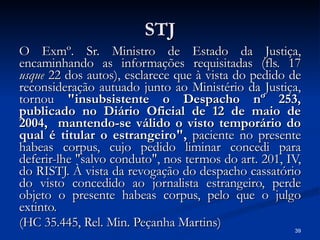 STJ O Exmº. Sr. Ministro de Estado da Justiça, encaminhando as informações requisitadas (fls. 17  usque  22 dos autos), esclarece que à vista do pedido de reconsideração autuado junto ao Ministério da Justiça, tornou  "insubsistente o Despacho nº 253, publicado no Diário Oficial de 12 de maio de 2004,  mantendo-se válido o visto temporário do qual é titular o estrangeiro",  paciente no presente habeas corpus, cujo pedido liminar concedi para deferir-lhe "salvo conduto", nos termos do art. 201, IV, do RISTJ. À vista da revogação do despacho cassatório do visto concedido ao jornalista estrangeiro, perde objeto o presente habeas corpus, pelo que o julgo extinto. (HC 35.445, Rel. Min. Peçanha Martins) 