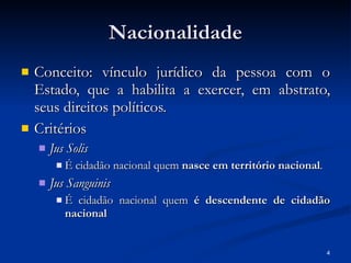 Nacionalidade Conceito: vínculo jurídico da pessoa com o Estado, que a habilita a exercer, em abstrato, seus direitos políticos. Critérios Jus Solis É cidadão nacional quem  nasce em território nacional . Jus Sanguinis É cidadão nacional quem  é descendente de cidadão nacional 