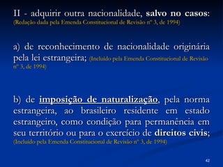 II - adquirir outra nacionalidade,  salvo no casos :  (Redação dada pela Emenda Constitucional de Revisão  nº  3, de 1994) a) de reconhecimento de nacionalidade originária pela lei estrangeira;  (Incluído pela Emenda Constitucional de Revisão  nº  3, de 1994) b) de  imposição de naturalização , pela norma estrangeira, ao brasileiro residente em estado estrangeiro, como condição para permanência em seu território ou para o exercício de  direitos civis ;  (Incluído pela Emenda Constitucional de Revisão  nº  3, de 1994) 