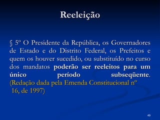Reeleição § 5º O Presidente da República, os Governadores de Estado e do Distrito Federal, os Prefeitos e quem os houver sucedido, ou substituído no curso dos mandatos  poderão ser reeleitos para um único período subseqüente . (Redação dada pela Emenda Constitucional  nº  16, de 1997) 