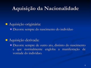 Aquisição da Nacionalidade Aquisição originária: Decorre sempre do nascimento do indivíduo Aquisição derivada: Decorre sempre de outro ato, distinto do nascimento e que normalmente engloba a manifestação de vontade do indivíduo. 