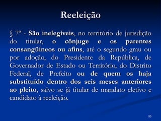 Reeleição § 7º -  São inelegíveis , no território de jurisdição do titular,  o cônjuge e os parentes consangüíneos ou afins , até o segundo grau ou por adoção, do Presidente da República, de Governador de Estado ou Território, do Distrito Federal, de Prefeito  ou de quem os haja substituído dentro dos seis meses anteriores ao pleito , salvo se já titular de mandato eletivo e candidato à reeleição. 