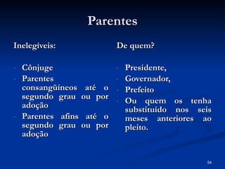 Parentes Inelegíveis: Cônjuge Parentes consangüíneos até o segundo grau ou por adoção Parentes afins até o segundo grau ou por adoção De quem? Presidente, Governador, Prefeito Ou quem os tenha substituído nos seis meses anteriores ao pleito. 