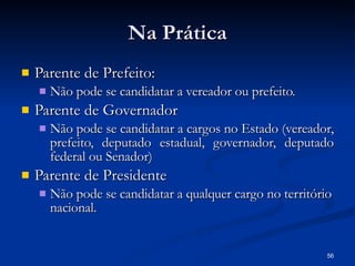 Na Prática Parente de Prefeito: Não pode se candidatar a vereador ou prefeito. Parente de Governador Não pode se candidatar a cargos no Estado (vereador, prefeito, deputado estadual, governador, deputado federal ou Senador) Parente de Presidente Não pode se candidatar a qualquer cargo no território nacional. 