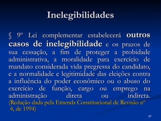 Inelegibilidades § 9º Lei complementar estabelecerá  outros casos de inelegibilidade  e os prazos de sua cessação, a fim de proteger a probidade administrativa, a moralidade para exercício de mandato considerada vida pregressa do candidato, e a normalidade e legitimidade das eleições contra a influência do poder econômico ou o abuso do exercício de função, cargo ou emprego na administração direta ou indireta. (Redação dada pela Emenda Constitucional de Revisão  nº  4, de 1994) 