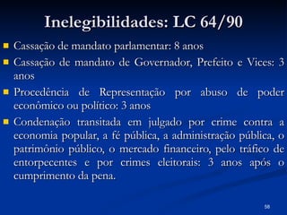 Inelegibilidades: LC 64/90 Cassação de mandato parlamentar: 8 anos Cassação de mandato de Governador, Prefeito e Vices: 3 anos Procedência de Representação por abuso de poder econômico ou político: 3 anos Condenação transitada em julgado por crime contra a economia popular, a fé pública, a administração pública, o patrimônio público, o mercado financeiro, pelo tráfico de entorpecentes e por crimes eleitorais: 3 anos após o cumprimento da pena. 
