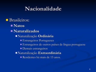 Nacionalidade Brasileiros: Natos Naturalizados Naturalização  Ordinária Estrangeiros Portugueses Estrangeiros de outros países de língua portuguesa Demais estrangeiros Naturalização  Extraordinária Residentes há mais de 15 anos. 