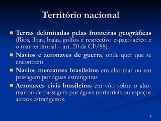 Território nacional Terras delimitadas pelas fronteiras geográficas  (Rios, ilhas, baías, golfos e respectivo espaço aéreo e o mar territorial – art. 20 da CF/88). Navios e aeronaves de guerra , onde quer que se encontrem Navios mercantes brasileiros  em alto-mar ou em passagem por águas estrangeiras Aeronaves civis brasileiras  em vôo sobre o alto-mar ou de passagem por águas territoriais ou espaços aéreos estrangeiros. 