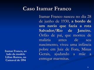 Caso Itamar Franco Itamar Franco nasceu no dia 28 de junho de 1930,  a bordo de um navio que fazia a rota Salvador/Rio de Janeiro.  Órfão de pai, que morreu de malária antes de seu nascimento, viveu uma infância pobre em Juiz de Fora, Minas Gerais, ajudando a mãe a entregar marmitas.  Itamar Franco, ao lado da modelo Lilian Ramos, no Carnaval de 1994 