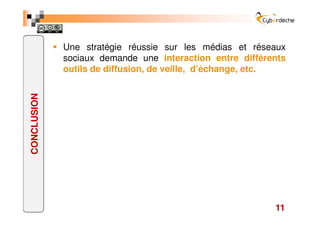 Une stratégie réussie sur les médias et réseaux
             sociaux demande une interaction entre différents
             outils de diffusion, de veille, d’échange, etc.
CONCLUSION




                                                          11
 