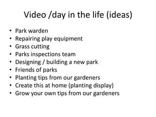 Video /day in the life (ideas)Park wardenRepairing play equipmentGrass cuttingParksinspections teamDesigning / building a new parkFriends of parksPlanting tips from our gardenersCreate this at home (planting display)Grow your own tips from our gardeners