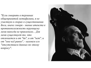  
"Если говорить в терминах
общепринятой метафизики, я не
участвую в спорах о существовании
Бога, иначе говоря - звание атеиста в
противоположность верующему
меня никогда не привлекало... Для
меня существует то, что
отличается и от "да", и от "нет", и
от "мне всё равно", - назовем его
"отсутствием данных по этому
вопросу".
 