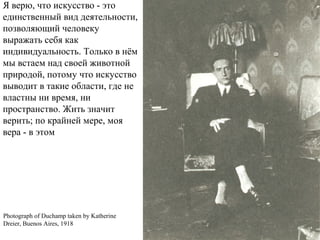 Photograph of Duchamp taken by Katherine
Dreier, Buenos Aires, 1918
Я верю, что искусство - это
единственный вид деятельности,
позволяющий человеку
выражать себя как
индивидуальность. Только в нём
мы встаем над своей животной
природой, потому что искусство
выводит в такие области, где не
властны ни время, ни
пространство. Жить значит
верить; по крайней мере, моя
вера - в этом
 