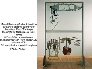 Marcel Duchamp/Richard Hamilton
The Bride Stripped Bare by her
Bachelors, Even [The Large
Glass] (1915-1923; replica 1965-
1966)
© Tate © Succession Marcel 
Duchamp/ADAGP, Paris and DACS, 
London 2006
Oil, lead, dust and varnish on glass
277.5x175.9cm 
 