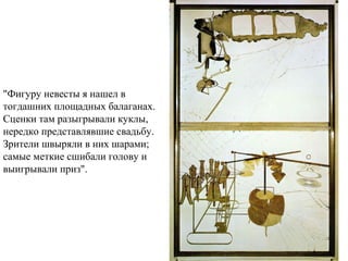  
"Фигуру невесты я нашел в
тогдашних площадных балаганах.
Сценки там разыгрывали куклы,
нередко представлявшие свадьбу.
Зрители швыряли в них шарами;
самые меткие сшибали голову и
выигрывали приз".
 