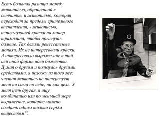 Есть большая разница между
живописью, обращенной к
сетчатке, и живописью, которая
переходит за пределы зрительного
впечатления, - живописью,
использующей краски на манер
трамплина, чтобы прыгнуть
дальше. Так делали ренессансные
монахи. Их не интересовали краски.
А интересовало выраже-ние в той
или иной форме идеи божества.
Думая о другом и пользуясь другими
средствами, я исхожу из того же:
чистая живопись не интересует
меня ни сама по себе, ни как цель. У
меня цель другая, я ищу
комбинацию или по меньшей мере
выражение, которое можно
создать одним только серым
веществом"'.
 