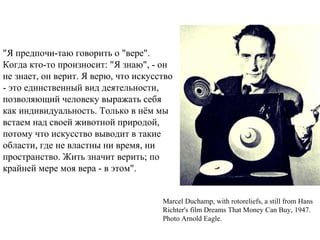"Я предпочи-таю говорить о "вере".
Когда кто-то произносит: "Я знаю", - он
не знает, он верит. Я верю, что искусство
- это единственный вид деятельности,
позволяющий человеку выражать себя
как индивидуальность. Только в нём мы
встаем над своей животной природой,
потому что искусство выводит в такие
области, где не властны ни время, ни
пространство. Жить значит верить; по
крайней мере моя вера - в этом".
Marcel Duchamp, with rotoreliefs, a still from Hans
Richter's film Dreams That Money Can Buy, 1947.
Photo Arnold Eagle.
 