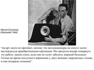 Marcel Duchamp
(Rotorelief 1949,
“оп-арт долго не протянет, потому что коллекционеры не смогут долго
наслаждаться приобретенными картинами. Им придется вскоре повернуть
эту работу лицом стене, если они не хотят заболеть морской болезнью.
Только во время последнего вернисажа у двух женщин закружилась голова,
и они потеряли сознание”.
 