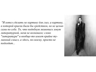 "Я хотел сделать не картину для глаз, а картину,
в которой краски были бы средством, но не целью
сами по себе. То, что подобную живопись зовут
литературной, меня не волновало; слово
"литература" и вообще-то имеет крайне ту-
манный смысл, а здесь, по-моему, просто не
подходит...
 