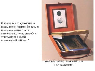 Wedge of Chastity  1954, cast 1963
Coin de chasteté 
Я полагаю, что художник не
знает, что он творит. То есть он
знает, что делает чисто
материально, но не способен
отдать отчет в своей
эстетической работе..."
 