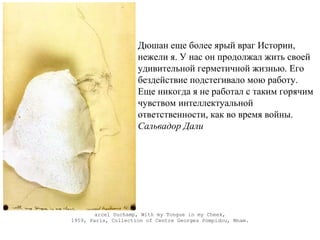 arcel Duchamp, With my Tongue in my Cheek,
1959, Paris, Collection of Centre Georges Pompidou, Mnam.
Дюшан еще более ярый враг Истории,
нежели я. У нас он продолжал жить своей
удивительной герметичной жизнью. Его
бездействие подстегивало мою работу.
Еще никогда я не работал с таким горячим
чувством интеллектуальной
ответственности, как во время войны.
Сальвадор Дали
 