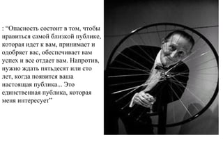  
: “Опасность состоит в том, чтобы
нравиться самой близкой публике,
которая идет к вам, принимает и
одобряет вас, обеспечивает вам
успех и все отдает вам. Напротив,
нужно ждать пятьдесят или сто
лет, когда появится ваша
настоящая публика... Это
единственная публика, которая
меня интересует”
 