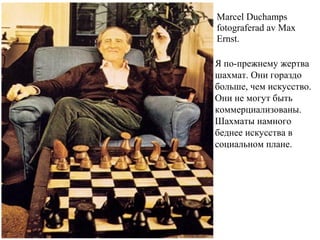 Marcel Duchamps
fotograferad av Max
Ernst.
Я по-прежнему жертва
шахмат. Они гораздо
больше, чем искусство.
Они не могут быть
коммерциализованы.
Шахматы намного
беднее искусства в
социальном плане.
 