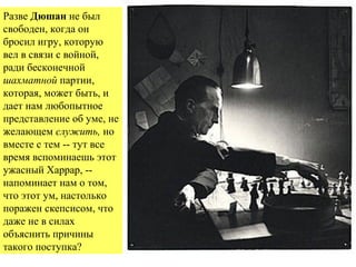  
Разве Дюшан не был
свободен, когда он
бросил игру, которую
вел в связи с войной,
ради бесконечной
шахматной партии,
которая, может быть, и
дает нам любопытное
представление об уме, не
желающем служить, но
вместе с тем -- тут все
время вспоминаешь этот
ужасный Харрар, --
напоминает нам о том,
что этот ум, настолько
поражен скепсисом, что
даже не в силах
объяснить причины
такого поступка?
 