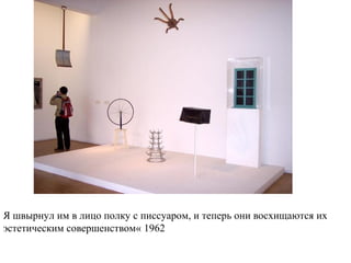 Я швырнул им в лицо полку с писсуаром, и теперь они восхищаются их
эстетическим совершенством« 1962
 