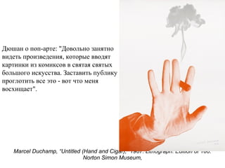 Marcel Duchamp, “Untitled (Hand and Cigar),” 1967. Lithograph. Edition of 100.
Norton Simon Museum,
Дюшан о поп-арте: "Довольно занятно
видеть произведения, которые вводят
картинки из комиксов в святая святых
большого искусства. Заставить публику
проглотить все это - вот что меня
восхищает".
 