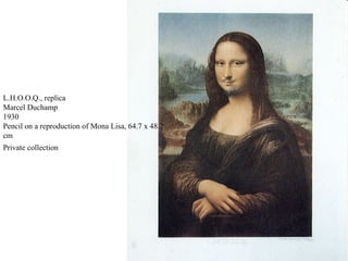 L.H.O.O.Q., replica
Marcel Duchamp
1930
Pencil on a reproduction of Mona Lisa, 64.7 x 48.2
cm
Private collection
 
