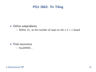 POJ 2663: Tri Tiling
◮ Deﬁne subproblems
– Deﬁne Dn as the number of ways to tile a 3 × n board
◮ Find recurrence
– Uuuhhhhh...
1-dimensional DP 11
 