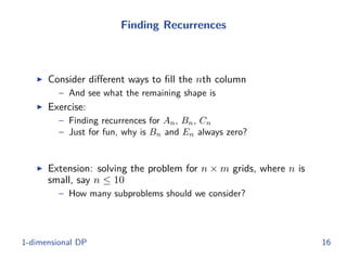 Finding Recurrences
◮ Consider diﬀerent ways to ﬁll the nth column
– And see what the remaining shape is
◮ Exercise:
– Finding recurrences for An, Bn, Cn
– Just for fun, why is Bn and En always zero?
◮ Extension: solving the problem for n × m grids, where n is
small, say n ≤ 10
– How many subproblems should we consider?
1-dimensional DP 16
 